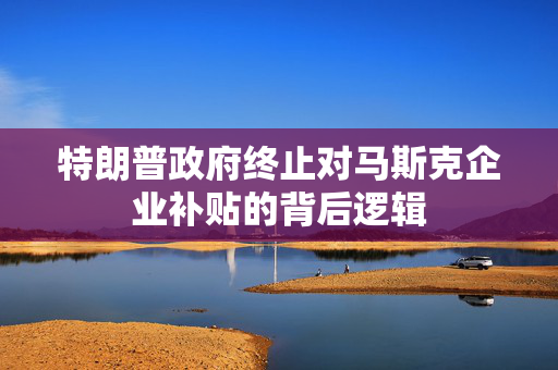 特朗普政府终止对马斯克企业补贴的背后逻辑