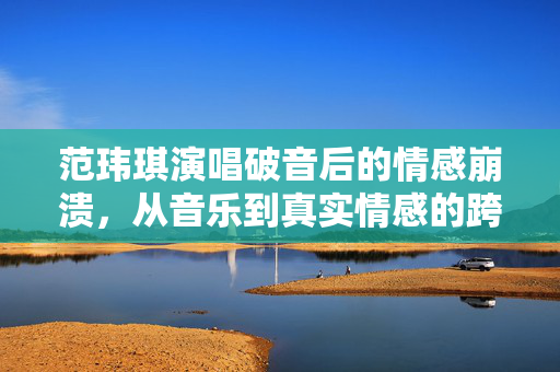 范玮琪演唱破音后的情感崩溃，从音乐到真实情感的跨越