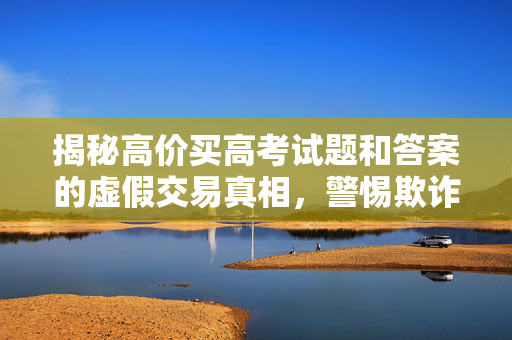 揭秘高价买高考试题和答案的虚假交易真相，警惕欺诈行为，保护个人权益