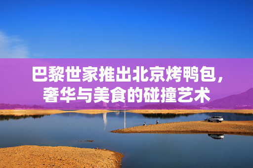 巴黎世家推出北京烤鸭包，奢华与美食的碰撞艺术