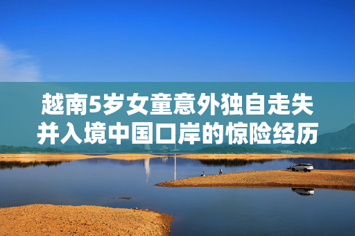 越南5岁女童意外独自走失并入境中国口岸的惊险经历