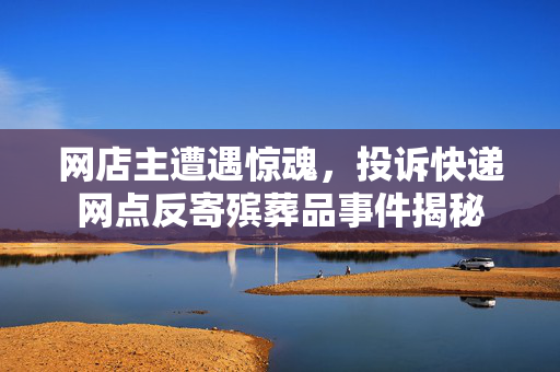 网店主遭遇惊魂，投诉快递网点反寄殡葬品事件揭秘