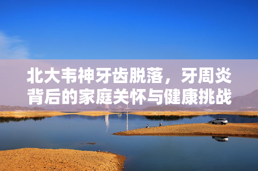 北大韦神牙齿脱落，牙周炎背后的家庭关怀与健康挑战