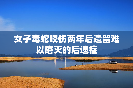 女子毒蛇咬伤两年后遗留难以磨灭的后遗症