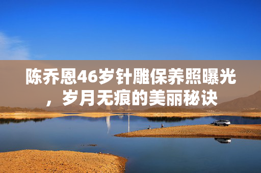 陈乔恩46岁针雕保养照曝光，岁月无痕的美丽秘诀