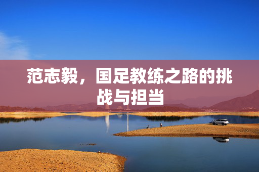 范志毅，国足教练之路的挑战与担当