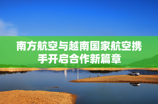 南方航空与越南国家航空携手开启合作新篇章