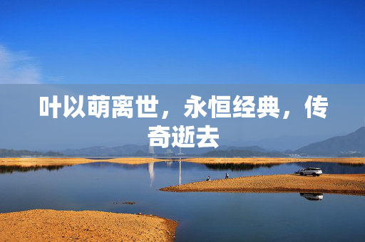 叶以萌离世，永恒经典，传奇逝去
