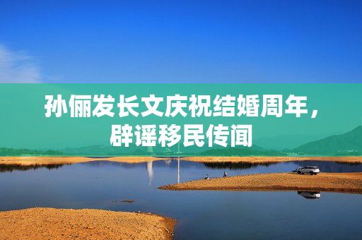 孙俪发长文庆祝结婚周年，辟谣移民传闻