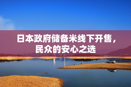 日本政府储备米线下开售，民众的安心之选
