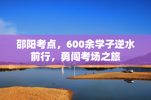 邵阳考点，600余学子逆水前行，勇闯考场之旅
