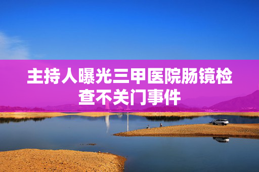主持人曝光三甲医院肠镜检查不关门事件
