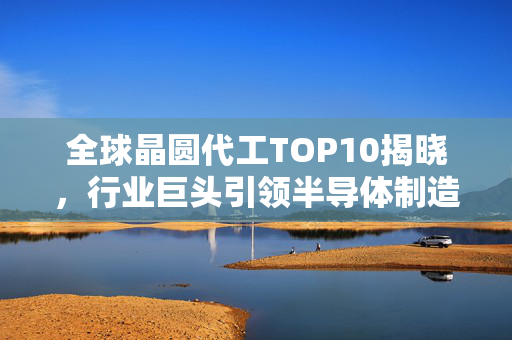 全球晶圆代工TOP10揭晓，行业巨头引领半导体制造新篇章