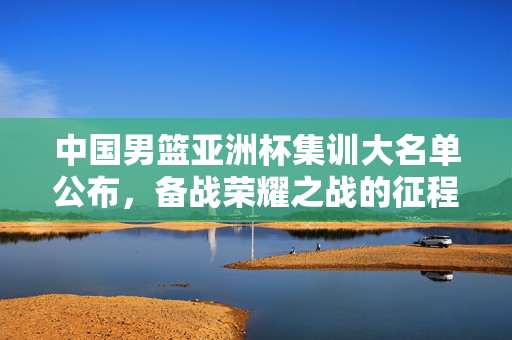 中国男篮亚洲杯集训大名单公布，备战荣耀之战的征程开启