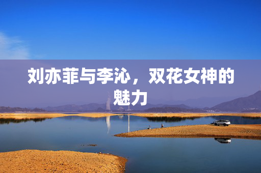 刘亦菲与李沁，双花女神的魅力