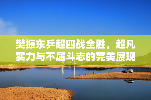 樊振东乒超四战全胜，超凡实力与不屈斗志的完美展现
