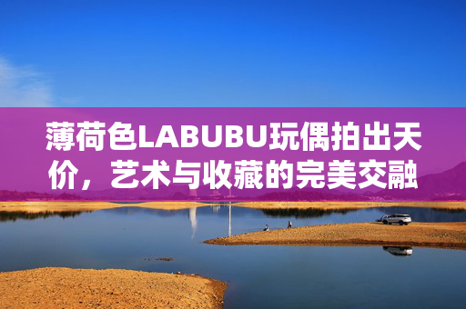 薄荷色LABUBU玩偶拍出天价，艺术与收藏的完美交融