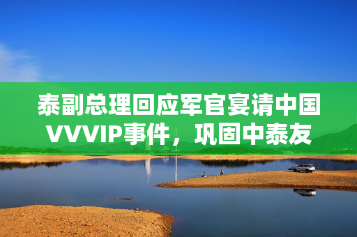 泰副总理回应军官宴请中国VVVIP事件，巩固中泰友好关系