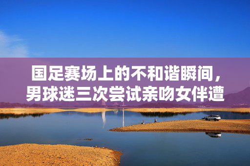 国足赛场上的不和谐瞬间，男球迷三次尝试亲吻女伴遭拒