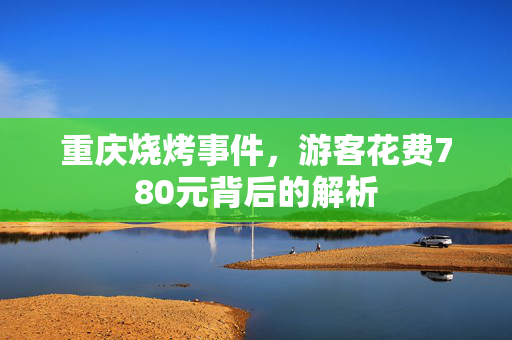 重庆烧烤事件，游客花费780元背后的解析