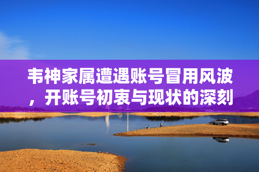 韦神家属遭遇账号冒用风波，开账号初衷与现状的深刻反思