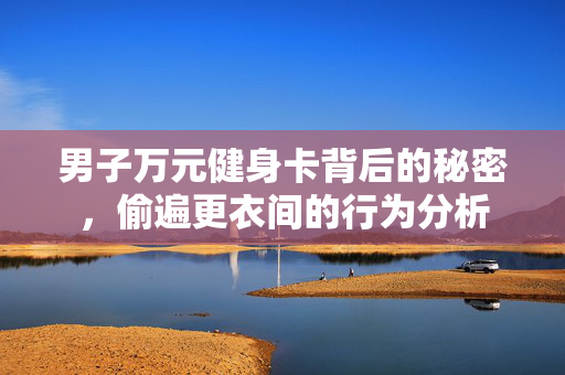 男子万元健身卡背后的秘密，偷遍更衣间的行为分析