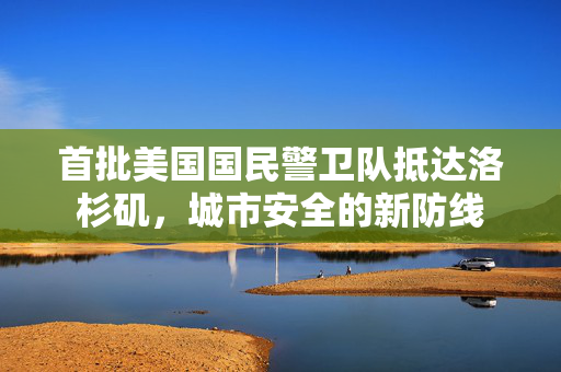 首批美国国民警卫队抵达洛杉矶，城市安全的新防线