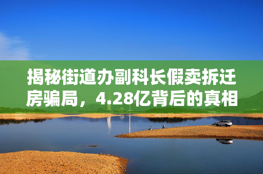 揭秘街道办副科长假卖拆迁房骗局，4.28亿背后的真相