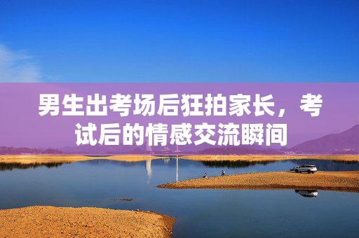 男生出考场后狂拍家长，考试后的情感交流瞬间