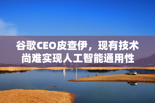 谷歌CEO皮查伊，现有技术尚难实现人工智能通用性