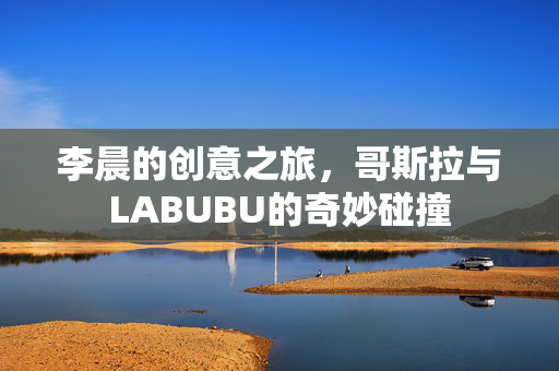李晨的创意之旅，哥斯拉与LABUBU的奇妙碰撞