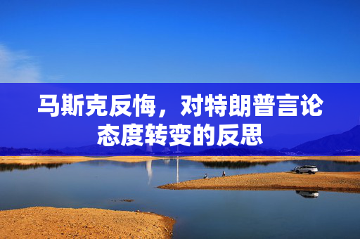 马斯克反悔，对特朗普言论态度转变的反思
