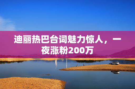 迪丽热巴台词魅力惊人，一夜涨粉200万