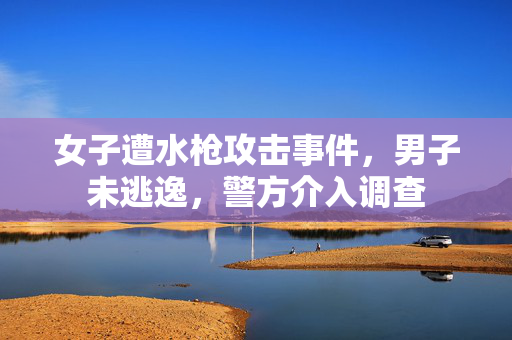 女子遭水枪攻击事件，男子未逃逸，警方介入调查