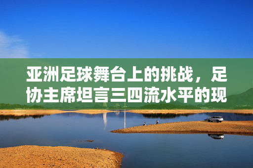 亚洲足球舞台上的挑战，足协主席坦言三四流水平的现状