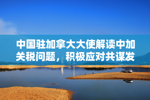 中国驻加拿大大使解读中加关税问题，积极应对共谋发展新篇章