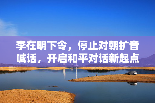 李在明下令，停止对朝扩音喊话，开启和平对话新起点