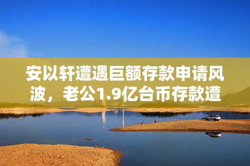 安以轩遭遇巨额存款申请风波，老公1.9亿台币存款遭拒