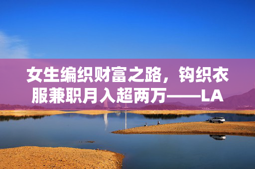 女生编织财富之路，钩织衣服兼职月入超两万——LABUBU的编织传奇