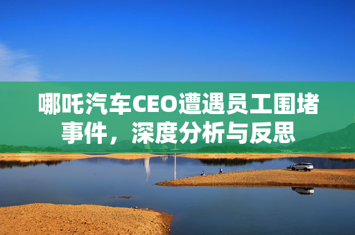 哪吒汽车CEO遭遇员工围堵事件，深度分析与反思