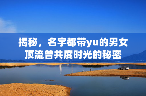 揭秘，名字都带yu的男女顶流曾共度时光的秘密