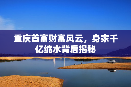 重庆首富财富风云，身家千亿缩水背后揭秘