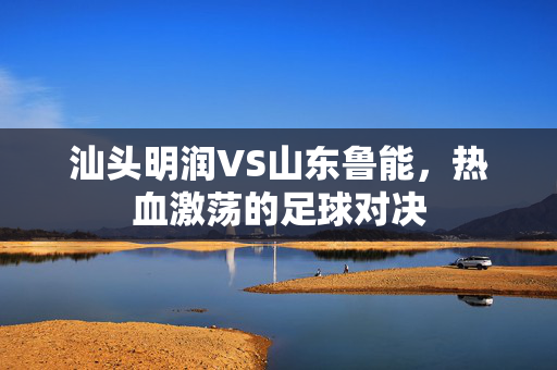 汕头明润VS山东鲁能，热血激荡的足球对决
