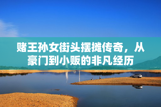 赌王孙女街头摆摊传奇，从豪门到小贩的非凡经历