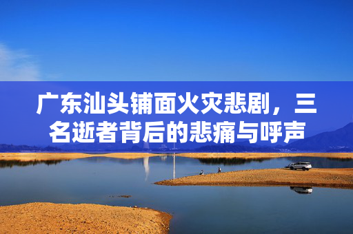 广东汕头铺面火灾悲剧，三名逝者背后的悲痛与呼声