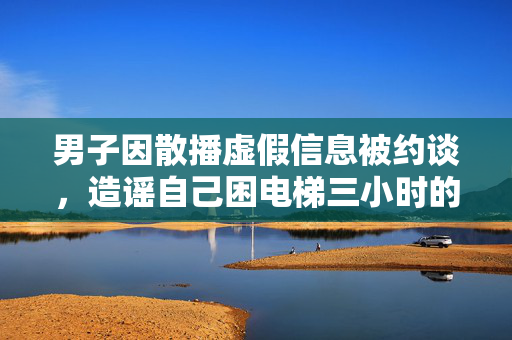 男子因散播虚假信息被约谈，造谣自己困电梯三小时的真相揭露