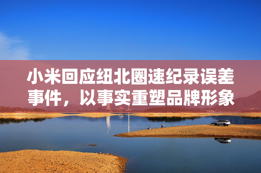 小米回应纽北圈速纪录误差事件，以事实重塑品牌形象