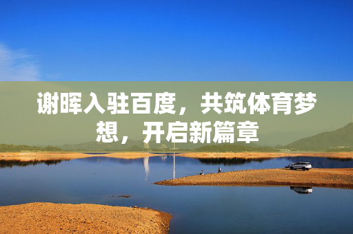 谢晖入驻百度，共筑体育梦想，开启新篇章