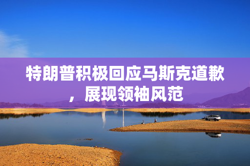 特朗普积极回应马斯克道歉，展现领袖风范