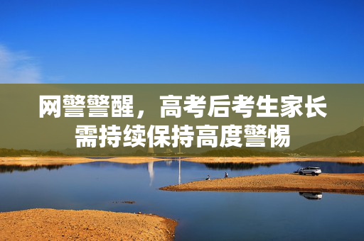 网警警醒，高考后考生家长需持续保持高度警惕